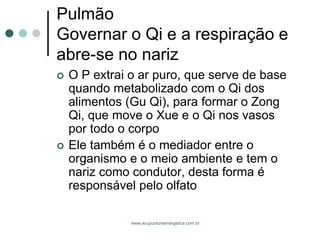 www.acupunturaenergetica.com.br 
PulmãoGovernar o Qi e a respiração e abre-se no nariz 
O P extrai o ar puro, que serve de base quando metabolizado com o Qi dos alimentos (Gu Qi), para formar o Zong Qi, que move o Xue e o Qi nos vasos por todo o corpo 
Ele também é o mediador entre o organismo e o meio ambiente e tem o nariz como condutor, desta forma é responsável pelo olfato  