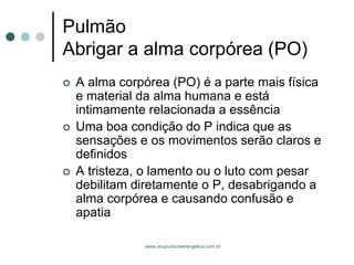 www.acupunturaenergetica.com.br 
PulmãoAbrigar a alma corpórea (PO) 
A alma corpórea (PO) é a parte mais física e material da alma humana e está intimamente relacionada a essência 
Uma boa condição do P indica que as sensações e os movimentos serão claros e definidos 
A tristeza, o lamento ou o luto com pesar debilitam diretamente o P, desabrigando a alma corpórea e causando confusão e apatia  