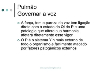 www.acupunturaenergetica.com.br 
PulmãoGovernar a voz 
A força, tom e pureza da voz tem ligação direta com o estado do Qi do P e uma patologia que altere sua harmonia afetará diretamente esse vigor 
O P é o sistema Yin mais externo de todo o organismo e facilmente atacado por fatores patogênicos externos  