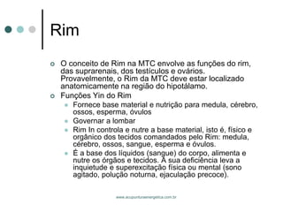 www.acupunturaenergetica.com.br 
Rim 
O conceito de Rim na MTC envolve as funções do rim, das suprarenais, dos testículos e ovários. Provavelmente, o Rim da MTC deve estar localizado anatomicamente na região do hipotálamo. 
Funções Yin do Rim 
Fornece base material e nutrição para medula, cérebro, ossos, esperma, óvulos 
Governar a lombar 
Rim In controla e nutre a base material, isto é, físico e orgânico dos tecidos comandados pelo Rim: medula, cérebro, ossos, sangue, esperma e óvulos. 
É a base dos líquidos (sangue) do corpo, alimenta e nutre os órgãos e tecidos. A sua deficiência leva a inquietude e superexcitação física ou mental (sono agitado, polução noturna, ejaculação precoce).  