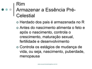 www.acupunturaenergetica.com.br 
RimArmazenar a Essência Pré- Celestial 
Herdado dos pais é armazenada no R 
Antes do nascimento alimenta o feto e após o nascimento, controla o crescimento, maturação sexual, fertilidade e desenvolvimento 
Controla os estágios de mudança de vida, ou seja, nascimento, puberdade, menopausa  