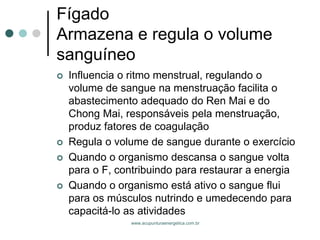 www.acupunturaenergetica.com.br 
FígadoArmazena e regula o volume sanguíneo 
Influencia o ritmo menstrual, regulando o volume de sangue na menstruação facilita o abastecimento adequado do Ren Mai e do Chong Mai, responsáveis pela menstruação, produz fatores de coagulação 
Regula o volume de sangue durante o exercício 
Quando o organismo descansa o sangue volta para o F, contribuindo para restaurar a energia 
Quando o organismo está ativo o sangue flui para os músculos nutrindo e umedecendo para capacitá-lo as atividades  