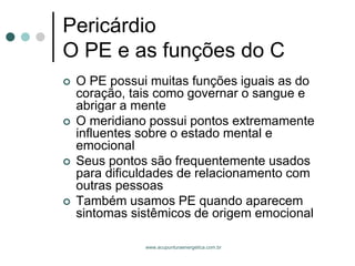 www.acupunturaenergetica.com.br 
PericárdioO PE e as funções do C 
O PE possui muitas funções iguais as do coração, tais como governar o sangue e abrigar a mente 
O meridiano possui pontos extremamente influentes sobre o estado mental e emocional 
Seus pontos são frequentemente usados para dificuldades de relacionamento com outras pessoas 
Também usamos PE quando aparecem sintomas sistêmicos de origem emocional  