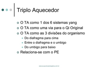 www.acupunturaenergetica.com.br 
Triplo Aquecedor 
O TA como 1 dos 6 sistemas yang 
O TA como uma via para o Qi Original 
O TA como as 3 divisões do organismo 
Do diafragma para cima 
Entre o diafragma e o umbigo 
Do umbigo para baixo 
Relaciona-se com o PE  