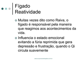 www.acupunturaenergetica.com.br 
FígadoReatividade 
Muitas vezes dito como Raiva, o fígado é responsável pela maneira que reagimos aos acontecimentos da vida. 
Influencia o estado emocional evitando a fúria reprimida que gera depressão e frustração, quando o Qi circula suavemente  
