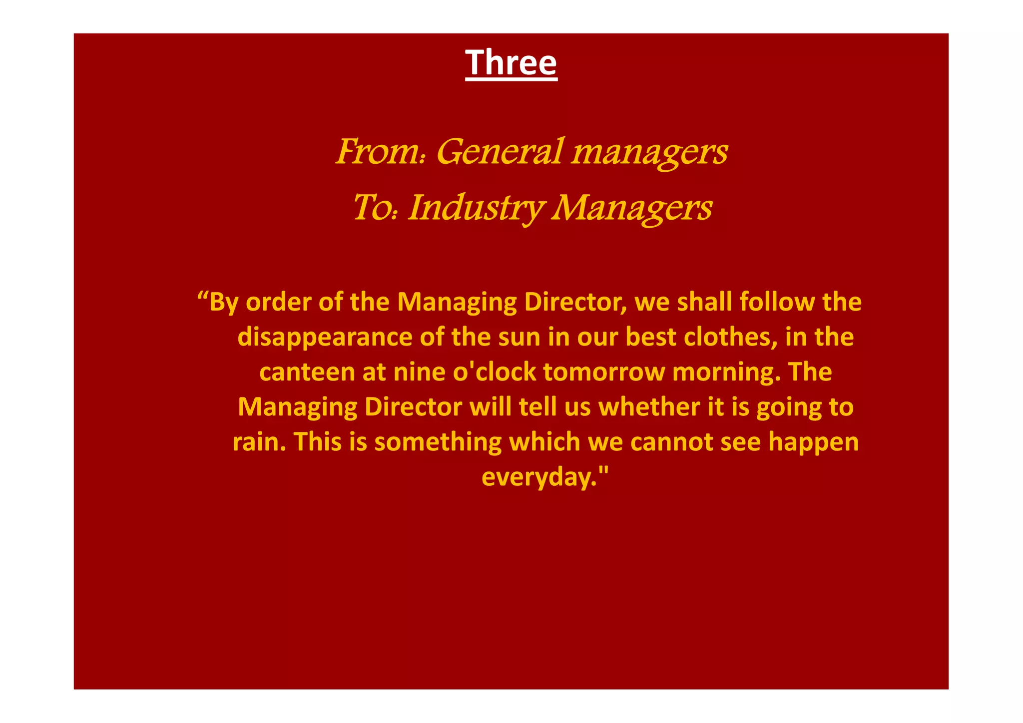 Three
From: General managers
To: Industry Managers
“By order of the Managing Director, we shall follow the
disappearance of the sun in our best clothes, in the
canteen at nine o'clock tomorrow morning. The
Managing Director will tell us whether it is going to
rain. This is something which we cannot see happen
everyday."
 