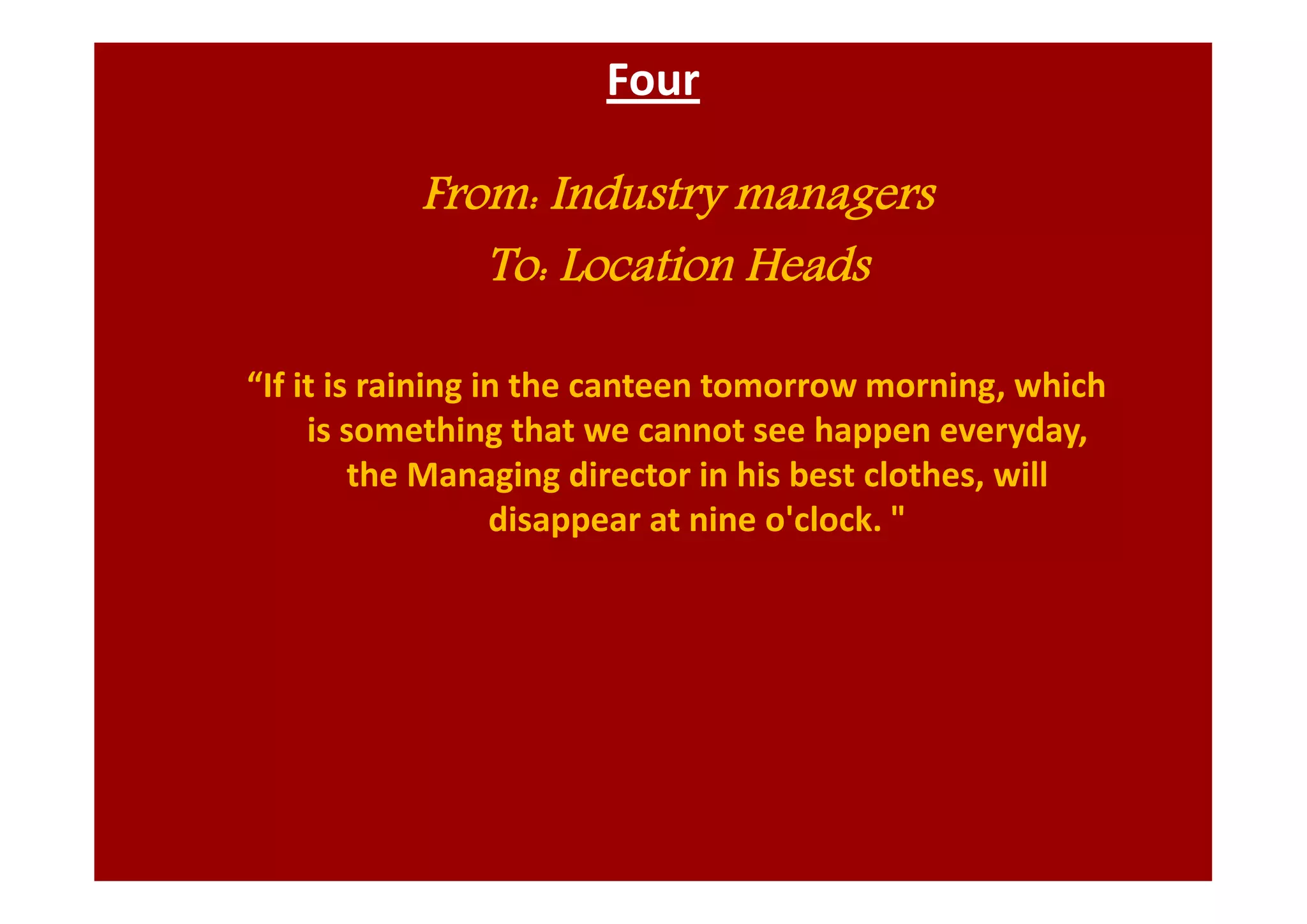 Four
From: Industry managers
To: Location Heads
“If it is raining in the canteen tomorrow morning, which
is something that we cannot see happen everyday,
the Managing director in his best clothes, will
disappear at nine o'clock. "
 