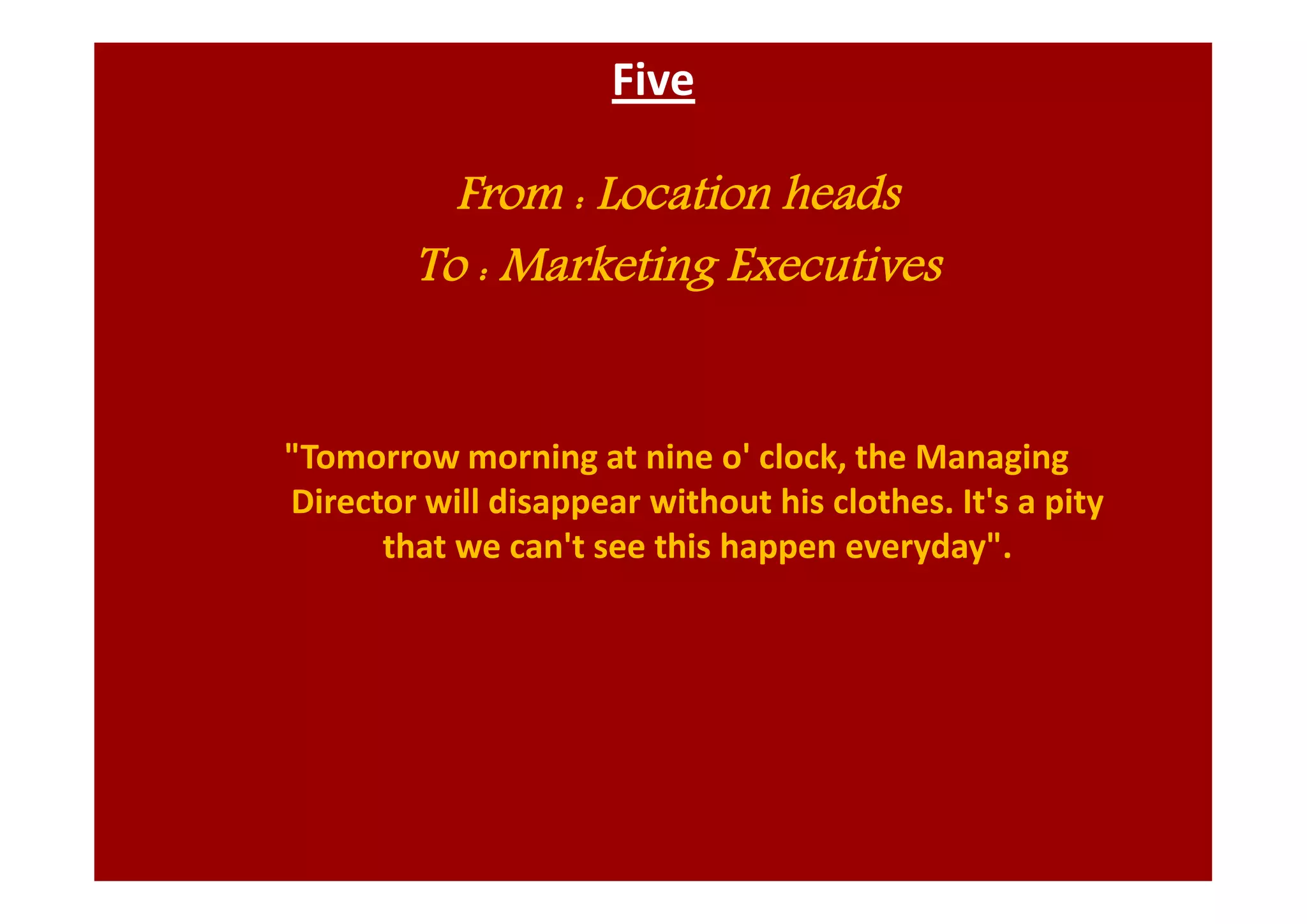 Five
From : Location heads
To : Marketing Executives
"Tomorrow morning at nine o' clock, the Managing
Director will disappear without his clothes. It's a pity
that we can't see this happen everyday".
 