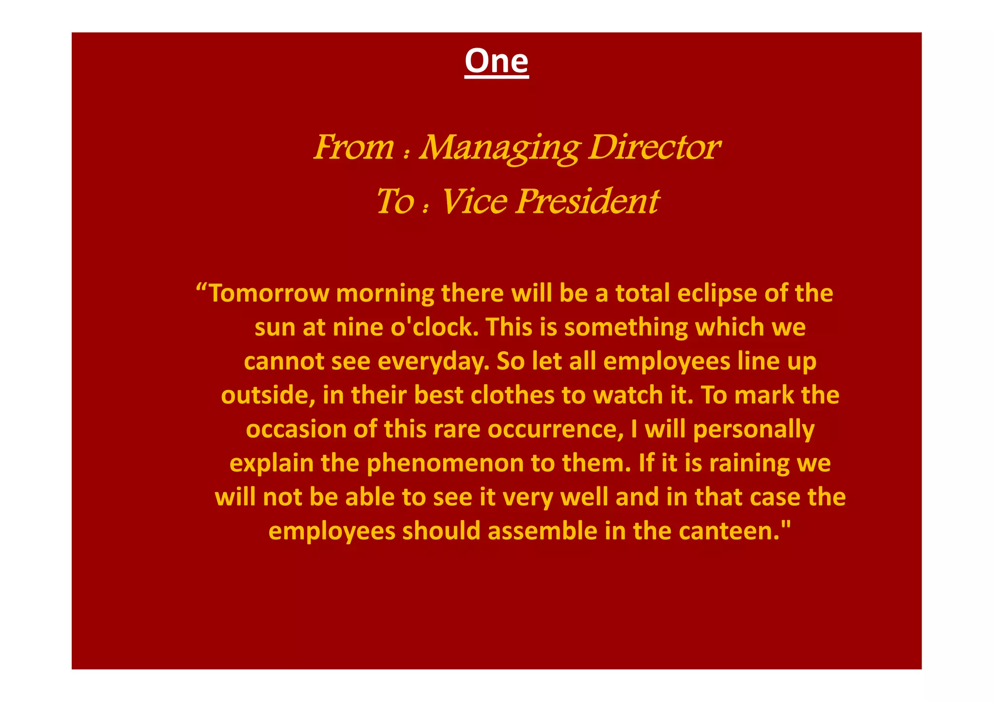 One
From : Managing Director
To : Vice President
“Tomorrow morning there will be a total eclipse of the
sun at nine o'clock. This is something which we
cannot see everyday. So let all employees line up
outside, in their best clothes to watch it. To mark the
occasion of this rare occurrence, I will personally
explain the phenomenon to them. If it is raining we
will not be able to see it very well and in that case the
employees should assemble in the canteen."
 