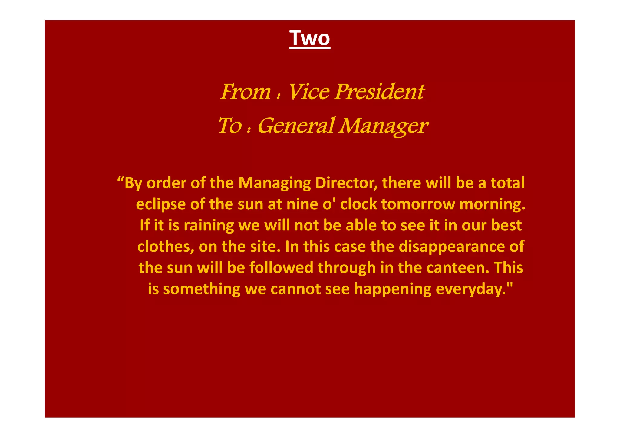 Two
From : Vice President
To : General Manager
“By order of the Managing Director, there will be a total
eclipse of the sun at nine o' clock tomorrow morning.
If it is raining we will not be able to see it in our best
clothes, on the site. In this case the disappearance of
the sun will be followed through in the canteen. This
is something we cannot see happening everyday."
 