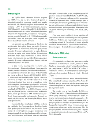 76                                                  L. B. Zani et al.



Introdução                                                    valor para a conservação, já que carrega um potencial
                                                              genético característico (PRIMACK; RODRIGUES,
     No Espírito Santo a Floresta Atlântica ocupava           2001). A luta pela preservação de espécies ameaçadas
os 4.614.841ha de sua área territorial, porém o               de extinção representa uma valiosa estratégia para a
diagnóstico atual da cobertura vegetal neste estado           conservação ambiental elegendo “espécies bandeira”
revela que, da cobertura original dessa floresta, há          que são utilizados em prol da proteção de importantes
somente 11,07% de cobertura remanescente, ou seja,            ambientes naturais, sendo o pau-brasil uma espécie com
510.752ha (SOS MATA ATLÂNTICA; INPE, 2011).                   um grande potencial para essa luta (LINO; BECHARA,
Esses remanescentes de Floresta Atlântica encontram-se        2002).
intensamente fragmentados, o que é muito preocupante,
porque, segundo Tabarelli et al. (1999) a fragmentação              Com base nisto, o objetivo desse trabalho foi
de habitats é uma das principais causas de perda da           caracterizar a estrutura fitossociológica de um fragmento
biodiversidade em florestas tropicais.                        de Floresta Atlântica em regeneração onde ocorrem
                                                              populações naturais de Caesalpinia echinata, visando
      Um exemplo são as Florestas de Tabuleiros da            subsidiar informações de conhecimento florístico,
região norte do Espírito Santo que estão altamente            fitossociológico e do estado de conservação da área.
fragmentadas e atualmente protegidas por poucas
unidades de conservação existentes na região. Embora
se tenha a maior parte dos trabalhos de tabuleiros            Material e Métodos
realizados nestas áreas, muito ainda se tem a estudar
nelas, principalmente nas que não são protegidas por                    Área de estudo
unidades de conservação e que ainda abrigam espécies
                                                                    O fragmento florestal onde foi realizado o estudo
endêmicas como o pau-brasil.
                                                              está situado no município de Aracruz, distrito de Barra
     O pau-brasil, Caesalpinia echinata Lam.                  Riacho, na mesorregião Litoral Norte do Espírito Santo,
(Leguminosae – Caesalpinioideae), é uma espécie               nas coordenadas 19o40’30”S e 40º09’10”W. A área é
arbórea endêmica brasileira típica da Floresta Atlântica,     identificada como AI do Limão (área de identificação
sua ocorrência natural vai do estado do Rio Grande            utilizada pela proprietária da área de estudo – Fibria.)
do Norte ao Rio de Janeiro (CARVALHO, 1994).                  (Figura 1).
A exploração descontrolada dessa espécie é um dos
                                                                   O fragmento analisado possui aproximadamente
clássicos exemplos de distúrbio causado à Mata
                                                              30ha com altitude variando entre 30m e 45m. A área do
Atlântica, iniciado logo após a ocupação da costa
                                                              Limão já teve, na sua porção anterior, uma grande área
brasileira pelos colonizadores portugueses, reduzindo
                                                              destinada ao plantio de limão, mas hoje essa plantação
sua distribuição original a pequenos remanescentes na
                                                              deu lugar a um pasto.
atualidade (CARDOSO et al.,1998). Durante muitos
anos acreditou-se que ela estivesse extinta no Espírito             De acordo com a classificação de Köppen
Santo, sendo que no ano de 2008 populações de pau-            (KÖPPEN; GEIGER, 1928) o clima da região é tropical
brasil foram encontradas em fragmentos florestais no          úmido (Aw), com estação chuvosa no verão e seca no
município de Aracruz, na Mesorregião Litoral Norte            inverno e a temperatura média anual das estações é de
do Espírito Santo.                                            23°C (EMBRAPA, 2000). Nos anos de 1999 a 2009, a
                                                              precipitação média anual na estação meteorológica de
     Segundo Rocha e Simabukuro (2008), a ausência
                                                              Jacupemba (Aracruz/ES) foi de 1332mm, sendo que
de Unidades de Conservação no Espírito Santo
                                                              os meses de primavera e verão representam 75% da
com populações significativas de pau-brasil é um
                                                              precipitação total anual e nos meses de julho e agosto
entrave à conservação in situ, pois caracteriza uma
                                                              as precipitações mensais são menores que 41mm (ANA,
descontinuidade de sua distribuição geográfica original.
                                                              2010) (Figura 2).
Mas a ocorrência de pelo menos uma área apresenta


Revista Biotemas, 25 (4), dezembro de 2012
 