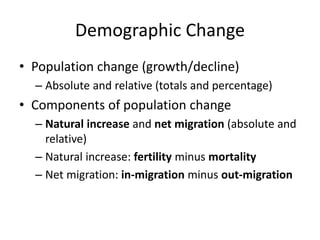 Demographic Change
• Population change (growth/decline)
– Absolute and relative (totals and percentage)
• Components of population change
– Natural increase and net migration (absolute and
relative)
– Natural increase: fertility minus mortality
– Net migration: in-migration minus out-migration
 
