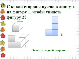 10 С какой стороны нужно взглянуть
на фигуру 1, чтобы увидеть
фигуру 2?
Ответ : с задней стороны.
1
2
 