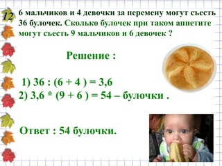 12 6 мальчиков и 4 девочки за перемену могут съесть
36 булочек. Сколько булочек при таком аппетите
могут съесть 9 мальчиков и 6 девочек ?
Решение :
1) 36 : (6 + 4 ) = 3,6
2) 3,6 * (9 + 6 ) = 54 – булочки .
Ответ : 54 булочки.
 