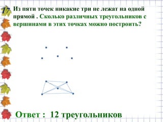 Из пяти точек никакие три не лежат на одной
прямой . Сколько различных треугольников с
вершинами в этих точках можно построить?
17
Ответ : 12 треугольников
 