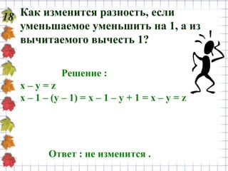 Как изменится разность, если
уменьшаемое уменьшить на 1, а из
вычитаемого вычесть 1?
18
Решение :
х – у = z
х – 1 – (у – 1) = х – 1 – у + 1 = х – у = z
Ответ : не изменится .
 