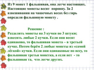 20
Из 9 монет 1 фальшивая, она легче настоящих.
Настоящие монеты весят поровну. За 2
взвешивания на чашечных весах без гирь
определи фальшивую монету .
Решение :
Разделить монеты на 3 кучки по 3 штуки;
взвесить любые 2 кучки. Если они весят
одинаково, то фальшивая монета – в третьей
кучке. Потом берём 2 любые монеты из «самой
лёгкой» кучки. Если они одинаковые по весу, то
фальшивая третья монетка, а если нет - то
фальшивая та, что легче других.
 