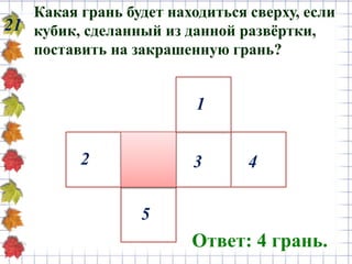 Какая грань будет находиться сверху, если
кубик, сделанный из данной развёртки,
поставить на закрашенную грань?
21
Ответ: 4 грань.
1
43
5
2
 