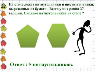 22 На столе лежат пятиугольники и шестиугольники,
вырезанные из бумаги . Всего у них ровно 37
вершин. Сколько пятиугольников на столе ?
Ответ : 5 пятиугольников.
 