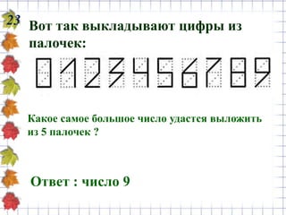 23 Вот так выкладывают цифры из
палочек:
Какое самое большое число удастся выложить
из 5 палочек ?
Ответ : число 9
 