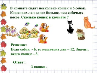 25 В комнате сидят несколько кошек и 6 собак.
Кошачьих лап вдвое больше, чем собачьих
носов.Сколько кошек в комнате ?
Ответ :
3 кошки .
Решение:
Если собак - 6, то кошачьих лап – 12. Значит,
всего кошек – 3.
 