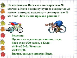 29 На велогонках Вася ехал со скоростью 20
км/час, а Коля половину пути со скоростью 24
км/час, а вторую половину – со скоростью 16
км / час .Кто из них приехал раньше ?
Решение:
Пусть х км – длина дистанции, тогда
Вася ехал х/20 часов, а Коля –
х/48+х/32=5х/96 часов.
х/20<5х/96.
Значит, раньше приехал Вася.
 