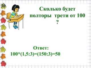 30
Сколько будет
полторы трети от 100
?
Ответ:
100*(1,5:3)=(150:3)=50
 