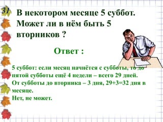 31 В некотором месяце 5 суббот.
Может ли в нём быть 5
вторников ?
Ответ :
5 суббот: если месяц начнётся с субботы, то до
пятой субботы ещё 4 недели – всего 29 дней.
От субботы до вторника – 3 дня, 29+3=32 дня в
месяце.
Нет, не может.
 