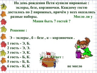 На день рождения Пети купили пирожные :
эклеры, безе, корзиночки. Каждому гостю
досталось по 2 пирожных, причём у всех оказались
разные наборы. Могло ли у
Маши быть 7 гостей ?
3
Э – эклеры , б – безе , к – корзиночки .
Решение :
1 гость - Э, Б.
2 гость - Э, Э.
3 гость - Э, К.
4 гость - Б, К. Ответ :
5 гость - Б, Б.
6 гость - К, К. не могло
 