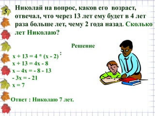 Николай на вопрос, каков его возраст,
отвечал, что через 13 лет ему будет в 4 лет
раза больше лет, чему 2 года назад. Сколько
лет Николаю?
5
Решение
:
х + 13 = 4 * (х - 2)
х + 13 = 4х - 8
х – 4х = - 8 - 13
- 3х = - 21
х = 7
Ответ : Николаю 7 лет.
 