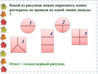 7 Какой из рисунков можно нарисовать одним
росчерком, не проводя по одной линии дважды
?
Ответ : только первый рисунок.
1 2
3
4 5
 