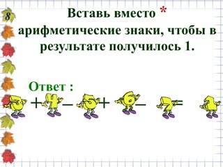 8 Вставь вместо *
арифметические знаки, чтобы в
результате получилось 1.
Ответ :
+ – + – =
 