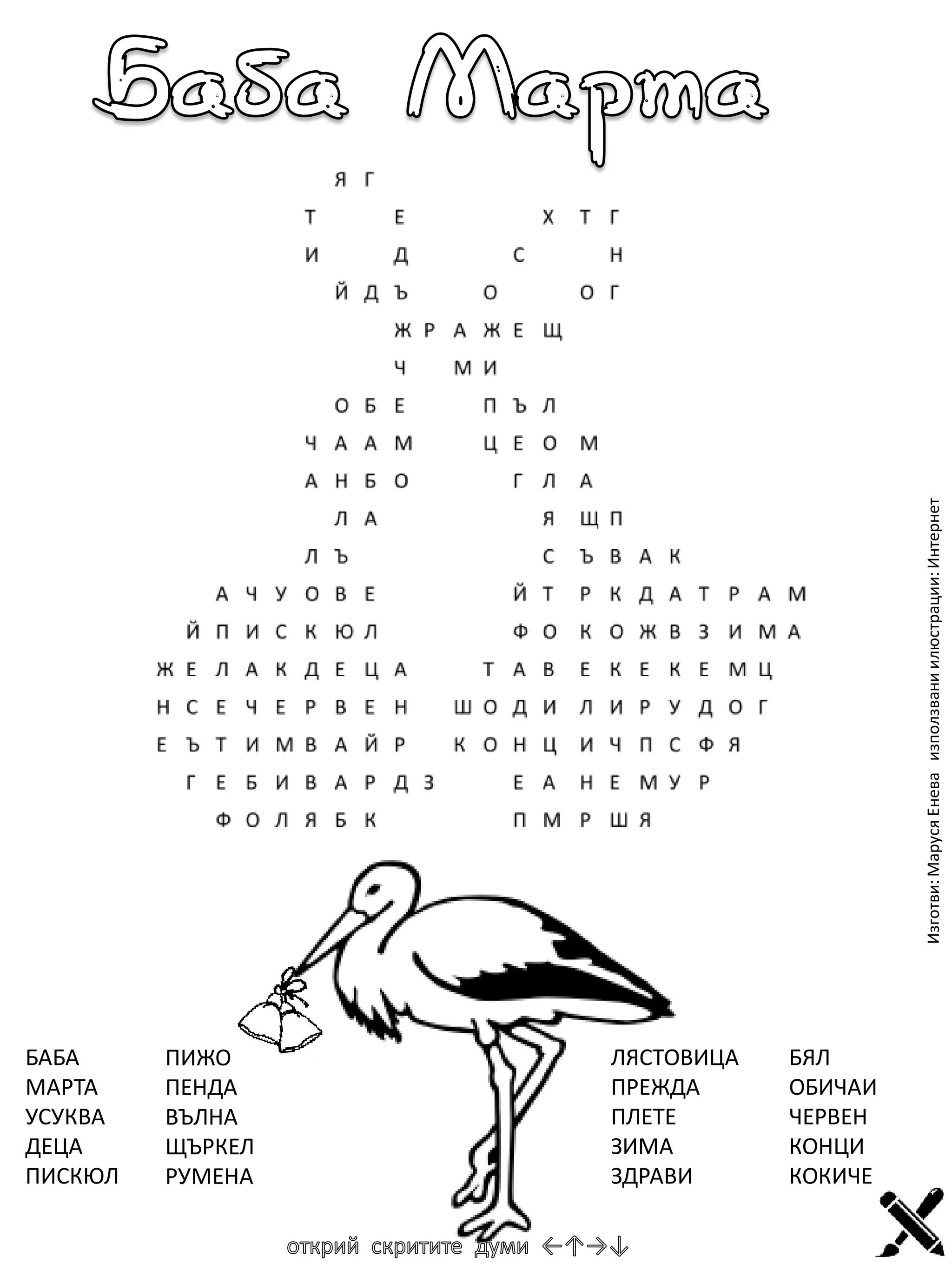 Изготви: Маруся Енева използвани илюстрации: Интернет

БАБА
МАРТА
УСУКВА
ДЕЦА
ПИСКЮЛ

ПИЖО
ПЕНДА
ВЪЛНА
ЩЪРКЕЛ
РУМЕНА

ЛЯСТОВИЦА
ПРЕЖДА
ПЛЕТЕ
ЗИМА
ЗДРАВИ

БЯЛ
ОБИЧАИ
ЧЕРВЕН
КОНЦИ
КОКИЧЕ

 