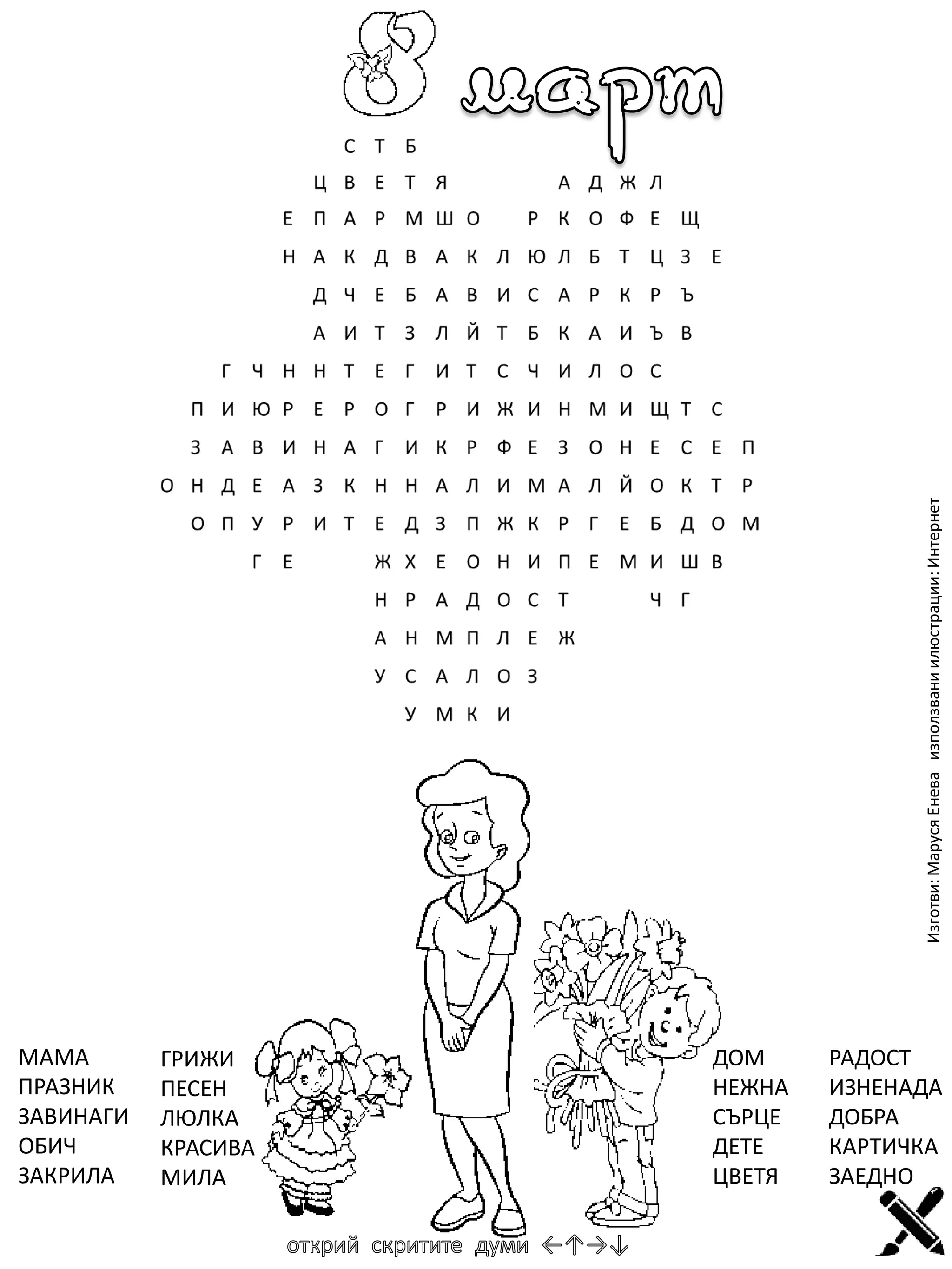 Изготви: Маруся Енева използвани илюстрации: Интернет

МАМА
ПРАЗНИК
ЗАВИНАГИ
ОБИЧ
ЗАКРИЛА

ГРИЖИ
ПЕСЕН
ЛЮЛКА
КРАСИВА
МИЛА

ДОМ
НЕЖНА
СЪРЦЕ
ДЕТЕ
ЦВЕТЯ

РАДОСТ
ИЗНЕНАДА
ДОБРА
КАРТИЧКА
ЗАЕДНО

 
