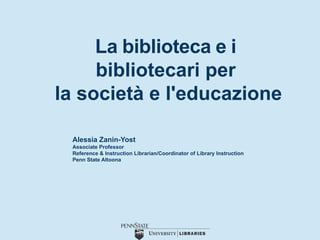 La biblioteca e i
bibliotecari per
la società e l'educazione
Alessia Zanin-Yost
Associate Professor
Reference & Instruction Librarian/Coordinator of Library Instruction
Penn State Altoona
 