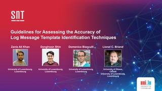 Guidelines for Assessing the Accuracy of
 
Log Message Template Identification Techniques
Zanis Ali Khan
University of Luxembourg,


Luxembourg
Donghwan Shin
University of Luxembourg,


Luxembourg
Domenico Bianculli Lionel C. Briand
University of Luxembourg,


Luxembourg
University of Ottawa,


Canada


University of Luxembourg,


Luxembourg
 