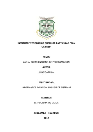 INSTITUTO TECNOLÓGICO SUPERIOR PARTICULAR “SAN
GABRIEL”
TEMA:
ZANJAI COMO ENTORNO DE PROGRAMACION
AUTOR:
JUAN SARABIA
ESPECIALIDAD:
INFORMATICA MENCION ANALISIS DE SISTEMAS
MATERIA:
ESTRUCTURA DE DATOS
RIOBAMBA – ECUADOR
2017
 