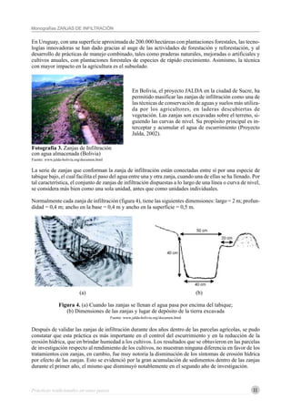 11
Monografías ZANJAS DE INFILTRACIÓN
Prácticas tradicionales en otros países
En Uruguay, con una superficie aproximada de 200.000 hectáreas con plantaciones forestales, las tecno-
logías innovadoras se han dado gracias al auge de las actividades de forestación y reforestación, y al
desarrollo de prácticas de manejo combinado, tales como praderas naturales, mejoradas o artificiales y
cultivos anuales, con plantaciones forestales de especies de rápido crecimiento. Asimismo, la técnica
con mayor impacto en la agricultura es el subsolado.
En Bolivia, el proyecto JALDA en la ciudad de Sucre, ha
permitido masificar las zanjas de infiltración como una de
las técnicas de conservación de aguas y suelos más utiliza-
da por los agricultores, en laderas descubiertas de
vegetación. Las zanjas son excavadas sobre el terreno, si-
guiendo las curvas de nivel. Su propósito principal es in-
terceptar y acumular el agua de escurrimiento (Proyecto
Jalda, 2002).
La serie de zanjas que conforman la zanja de infiltración están conectadas entre sí por una especie de
tabique bajo, el cual facilita el paso del agua entre una y otra zanja, cuando una de ellas se ha llenado. Por
tal característica, el conjunto de zanjas de infiltración dispuestas a lo largo de una línea o curva de nivel,
se considera más bien como una sola unidad, antes que como unidades individuales.
Normalmente cada zanja de infiltración (figura 4), tiene las siguientes dimensiones: largo = 2 m; profun-
didad = 0,4 m; ancho en la base = 0,4 m y ancho en la superficie = 0,5 m.
(a) (b)
Figura 4. (a) Cuando las zanjas se llenan el agua pasa por encima del tabique;
(b) Dimensiones de las zanjas y lugar de depósito de la tierra excavada
Fuente: www.jalda-bolivia.org/documen.html
Después de validar las zanjas de infiltración durante dos años dentro de las parcelas agrícolas, se pudo
constatar que esta práctica es más importante en el control del escurrimiento y en la reducción de la
erosión hídrica, que en brindar humedad a los cultivos. Los resultados que se obtuvieron en las parcelas
de investigación respecto al rendimiento de los cultivos, no muestran ninguna diferencia en favor de los
tratamientos con zanjas, en cambio, fue muy notoria la disminución de los síntomas de erosión hídrica
por efecto de las zanjas. Esto se evidenció por la gran acumulación de sedimentos dentro de las zanjas
durante el primer año, el mismo que disminuyó notablemente en el segundo año de investigación.
Fotografía 3. Zanjas de Infiltración
con agua almacenada (Bolivia)
Fuente: www.jalda-bolivia.org/documen.html
 