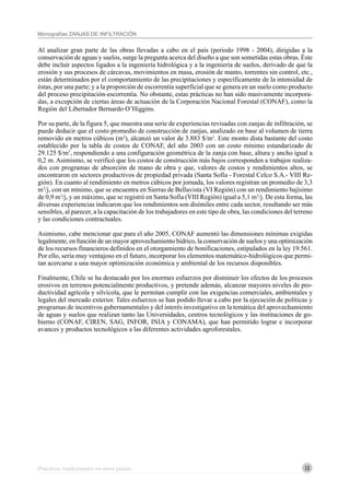 13
Monografías ZANJAS DE INFILTRACIÓN
Al analizar gran parte de las obras llevadas a cabo en el país (periodo 1998 - 2004), dirigidas a la
conservación de aguas y suelos, surge la pregunta acerca del diseño a que son sometidas estas obras. Éste
debe incluir aspectos ligados a la ingeniería hidrológica y a la ingeniería de suelos, derivado de que la
erosión y sus procesos de cárcavas, movimientos en masa, erosión de manto, torrentes sin control, etc.,
están determinados por el comportamiento de las precipitaciones y específicamente de la intensidad de
éstas, por una parte; y a la proporción de escorrentía superficial que se genera en un suelo como producto
del proceso precipitación-escorrentía. No obstante, estas prácticas no han sido masivamente incorpora-
das, a excepción de ciertas áreas de actuación de la Corporación Nacional Forestal (CONAF), como la
Región del Libertador Bernardo O’Higgins.
Por su parte, de la figura 5, que muestra una serie de experiencias revisadas con zanjas de infiltración, se
puede deducir que el costo promedio de construcción de zanjas, analizado en base al volumen de tierra
removido en metros cúbicos (m3
), alcanzó un valor de 3.883 $/m3
. Este monto dista bastante del costo
establecido por la tabla de costos de CONAF, del año 2003 con un costo mínimo estandarizado de
29.125 $/m3
, respondiendo a una configuración geométrica de la zanja con base, altura y ancho igual a
0,2 m. Asimismo, se verificó que los costos de construcción más bajos corresponden a trabajos realiza-
dos con programas de absorción de mano de obra y que, valores de costos y rendimientos altos, se
encontraron en sectores productivos de propiedad privada (Santa Sofía - Forestal Celco S.A.- VIII Re-
gión). En cuanto al rendimiento en metros cúbicos por jornada, los valores registran un promedio de 3,3
m3
/j, con un mínimo, que se encuentra en Sierras de Bellavista (VI Región) con un rendimiento bajísimo
de 0,9 m3
/j, y un máximo, que se registró en Santa Sofía (VIII Región) igual a 5,1 m3
/j. De esta forma, las
diversas experiencias indicaron que los rendimientos son disímiles entre cada sector, resultando ser más
sensibles, al parecer, a la capacitación de los trabajadores en este tipo de obra, las condiciones del terreno
y las condiciones contractuales.
Asimismo, cabe mencionar que para el año 2005, CONAF aumentó las dimensiones mínimas exigidas
legalmente, en función de un mayor aprovechamiento hídrico, la conservación de suelos y una optimización
de los recursos financieros definidos en el otorgamiento de bonificaciones, estipulados en la ley 19.561.
Por ello, sería muy ventajoso en el futuro, incorporar los elementos matemático-hidrológicos que permi-
tan acercarse a una mayor optimización económica y ambiental de los recursos disponibles.
Finalmente, Chile se ha destacado por los enormes esfuerzos por disminuir los efectos de los procesos
erosivos en terrenos potencialmente productivos, y pretende además, alcanzar mayores niveles de pro-
ductividad agrícola y silvícola, que le permitan cumplir con las exigencias comerciales, ambientales y
legales del mercado exterior. Tales esfuerzos se han podido llevar a cabo por la ejecución de políticas y
programas de incentivos gubernamentales y del interés investigativo en la temática del aprovechamiento
de aguas y suelos que realizan tanto las Universidades, centros tecnológicos y las instituciones de go-
bierno (CONAF, CIREN, SAG, INFOR, INIA y CONAMA), que han permitido lograr e incorporar
avances y productos tecnológicos a las diferentes actividades agroforestales.
Prácticas tradicionales en otros países
 