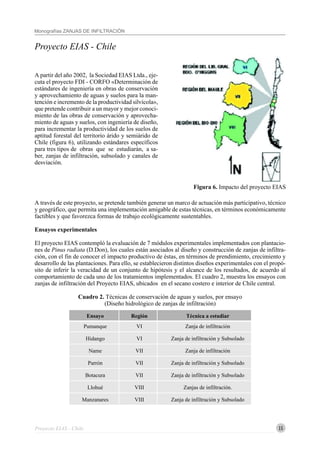 15
Monografías ZANJAS DE INFILTRACIÓN
Proyecto EIAS - Chile
Figura 6. Impacto del proyecto EIAS
Proyecto EIAS - Chile
A partir del año 2002, la Sociedad EIAS Ltda., eje-
cuta el proyecto FDI - CORFO «Determinación de
estándares de ingeniería en obras de conservación
y aprovechamiento de aguas y suelos para la man-
tención e incremento de la productividad silvícola»,
que pretende contribuir a un mayor y mejor conoci-
miento de las obras de conservación y aprovecha-
miento de aguas y suelos, con ingeniería de diseño,
para incrementar la productividad de los suelos de
aptitud forestal del territorio árido y semiárido de
Chile (figura 6), utilizando estándares específicos
para tres tipos de obras que se estudiarán, a sa-
ber, zanjas de infiltración, subsolado y canales de
desviación.
A través de este proyecto, se pretende también generar un marco de actuación más participativo, técnico
y geográfico, que permita una implementación amigable de estas técnicas, en términos económicamente
factibles y que favorezca formas de trabajo ecológicamente sustentables.
Ensayos experimentales
El proyecto EIAS contempló la evaluación de 7 módulos experimentales implementados con plantacio-
nes de Pinus radiata (D.Don), los cuales están asociados al diseño y construcción de zanjas de infiltra-
ción, con el fin de conocer el impacto productivo de éstas, en términos de prendimiento, crecimiento y
desarrollo de las plantaciones. Para ello, se establecieron distintos diseños experimentales con el propó-
sito de inferir la veracidad de un conjunto de hipótesis y el alcance de los resultados, de acuerdo al
comportamiento de cada uno de los tratamientos implementados. El cuadro 2, muestra los ensayos con
zanjas de infiltración del Proyecto EIAS, ubicados en el secano costero e interior de Chile central.
Cuadro 2. Técnicas de conservación de aguas y suelos, por ensayo
(Diseño hidrológico de zanjas de infiltración)
Ensayo Región Técnica a estudiar
Pumanque VI Zanja de infiltración
Hidango VI Zanja de infiltración y Subsolado
Name VII Zanja de infiltración
Parrón VII Zanja de infiltración y Subsolado
Botacura VII Zanja de infiltración y Subsolado
Llohué VIII Zanjas de infiltración.
Manzanares VIII Zanja de infiltración y Subsolado
 