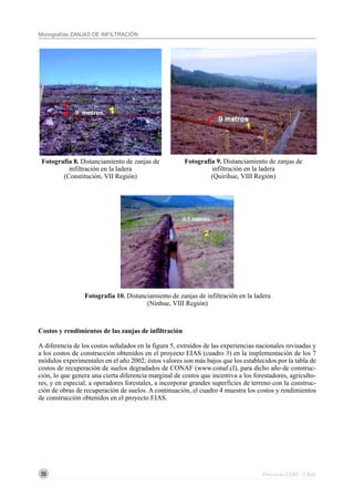 20
Monografías ZANJAS DE INFILTRACIÓN
Proyecto EIAS - Chile
Costos y rendimientos de las zanjas de infiltración
A diferencia de los costos señalados en la figura 5, extraídos de las experiencias nacionales revisadas y
a los costos de construcción obtenidos en el proyecto EIAS (cuadro 3) en la implementación de los 7
módulos experimentales en el año 2002, éstos valores son más bajos que los establecidos por la tabla de
costos de recuperación de suelos degradados de CONAF (www.conaf.cl), para dicho año de construc-
ción, lo que genera una cierta diferencia marginal de costos que incentiva a los forestadores, agriculto-
res, y en especial, a operadores forestales, a incorporar grandes superficies de terreno con la construc-
ción de obras de recuperación de suelos. A continuación, el cuadro 4 muestra los costos y rendimientos
de construcción obtenidos en el proyecto EIAS.
Fotografía 10. Distanciamiento de zanjas de infiltración en la ladera
(Ninhue, VIII Región)
Fotografía 8. Distanciamiento de zanjas de
infiltración en la ladera
(Constitución, VII Región)
Fotografía 9. Distanciamiento de zanjas de
infiltración en la ladera
(Quirihue, VIII Región)
 