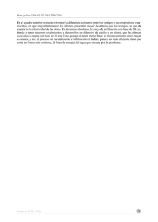 23
Monografías ZANJAS DE INFILTRACIÓN
Proyecto EIAS - Chile
En el cuadro anterior se puede observar la diferencia existente entre los testigos y sus respectivos trata-
mientos, en que mayoritariamente los últimos presentan mayor desarrollo que los testigos, lo que da
cuenta de la efectividad de las obras. En términos absolutos, la zanja de infiltración con base de 20 cm,
tiende a tener mayores crecimientos y desarrollos en diámetro de cuello y en altura, que las plantas
asociadas a zanjas con base de 30 cm. Esto, porque al tener menor base, el distanciamiento entre zanjas
es menor, y así, el proceso de escurrimiento e infiltración en ladera, parece ser más eficiente dado que
corta en forma más continua, la línea de energía del agua que escurre por la pendiente.
 