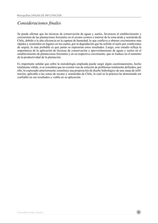 25
Monografías ZANJAS DE INFILTRACIÓN
Consideraciones finales
Consideraciones finales
Se puede afirmar que las técnicas de conservación de aguas y suelos, favorecen el establecimiento y
crecimiento de las plantaciones forestales en el secano costero e interior de la zona árida y semiárida de
Chile, debido a la alta eficiencia en la captura de humedad, lo que conlleva a obtener crecimientos más
rápidos y sostenidos en lugares en los cuales, por la degradación que ha sufrido el suelo por condiciones
de sequía, lo más probable es que jamás se esperarían estos resultados. Luego, este estudio refleja la
importancia de la aplicación de técnicas de conservación y aprovechamiento de aguas y suelos en el
establecimiento de plantaciones forestales y en su respectivo crecimiento, que se traduce en el aumento
de la productividad de la plantación.
Es importante señalar que sobre la metodología empleada puede surgir algún cuestionamiento, hecho
totalmente válido, si se considera que no existen vías de solución de problemas totalmente definidos; por
ello, lo expresado anteriormente constituye una proposición de diseño hidrológico de una zanja de infil-
tración, aplicable a las zonas de secano y semiáridas de Chile, la cual en la práctica ha demostrado ser
confiable en sus resultados y viable en su aplicación.
 