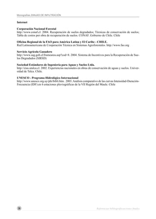 28
Monografías ZANJAS DE INFILTRACIÓN
Internet
Corporación Nacional Forestal
http://www.conaf.cl. 2004. Recuperación de suelos degradados; Técnicas de conservación de suelos;
Tabla de costos por obra de recuperación de suelos. CONAF. Gobierno de Chile. Chile
Oficina Regional de la FAO para América Latina y El Caribe - CHILE.
Red Latinoamericana de Cooperación Técnica en Sistemas Agroforestales. http://www.fao.org
Servicio Agrícola Ganadero
http://www.sag.gob.cl/framearea.asp?cod=8. 2004. Sistema de Incentivos para la Recuperación de Sue-
los Degradados (SIRSD)
Sociedad Estándares de Ingeniería para Aguas y Suelos Ltda.
http://eias.utalca.cl. 2002. Experiencias nacionales en obras de conservación de aguas y suelos. Univer-
sidad de Talca. Chile.
UNESCO - Programa Hidrológico Internacional
http://www.unesco.org.uy/phi/bibli.htm. 2003.Análisis comparativo de las curvas Intensidad-Duración-
Frecuencia (IDF) en 6 estaciones pluviográficas de la VII Región del Maule. Chile
Referencias bibliográficasciones finales
 