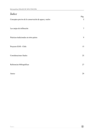3
Monografías ZANJAS DE INFILTRACIÓN
Índice
Índice
5
7
9
15
25
27
29
Conceptos previos de la conservación de aguas y suelos
Las zanjas de infiltración
Prácticas tradicionales en otros países
Proyecto EIAS - Chile
Consideraciones finales
Referencias bibliográficas
Anexo
Pág.
 