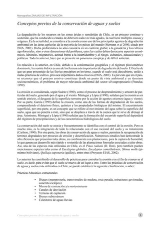 5
Monografías ZANJAS DE INFILTRACIÓN
Conceptos previos de la conservación de aguas y suelos
Conceptos previos de la conservación de aguas y suelos
La degradación de los recursos en las zonas áridas y semiáridas de Chile, es un proceso continuo y
sostenido, que ha conducido a estados de deterioro cada vez más agudos, la cual tiene múltiples causas y
orígenes. En la actualidad, se considera a la erosión como uno de los principales agentes de degradación
ambiental en las áreas agrícolas de la mayoría de los países del mundo (Mertenn et al 2000, citado por
INIA, 2001). Dicha problemática no sólo considera en un contexto global, a la ganadería y los cultivos
agroforestales, sino a otras dimensiones del problema, entre las cuales deben destacarse aspectos econó-
micos, laborales, migratorios, actitud frente a la incertidumbre y el riesgo, culturales, educacionales y
políticos. Todo lo anterior, hace que se presente un panorama complejo y de difícil solución.
En relación a lo anterior, en Chile, debido a la conformación geográfica y el régimen pluviométrico
dominante, la erosión hídrica es una de las formas más importantes de degradación del suelo. El hecho de
que un gran porcentaje de las lluvias precipiten en invierno, cuando el suelo está descubierto, unido a
malas prácticas de cultivo, provoca importantes daños erosivos (INIA, 2001). Es por esto que en el país,
se reconoce que el proceso erosivo constituye desde un punto de vista ambiental y en términos
socioeconómicos, el problema de mayor relevancia ambiental del sector silvoagropecuario (Francke,
1999).
La erosión es considerada, según Suárez (1980), como el proceso de desprendimiento y arrastre de par-
tículas del suelo, generado por el agua y el viento. Mintegui y López (1990), señalan que la erosión es en
sentido estricto, el desgaste de la superficie terrestre por la acción de agentes externos (agua y viento).
Por su parte, García (1999) define la erosión, como una de las formas de degradación de los suelos,
comprendiendo el deterioro físico, químico y las propiedades biológicas del mismo. El escurrimiento
superficial, por otra parte, es un concepto que se refiere al movimiento del agua sobre la superficie del
suelo, agua que no penetra a éste, sino que se desplaza a través de la cuenca que le sirve de drenaje al
área. Asimismo, Mintegui y López (1990) señalan que la formación del escurrido superficial dependerá
del régimen de precipitaciones y de las características hidrológicas del suelo.
La conservación del suelo se asocia y frecuentemente se identifica con el control de la erosión. Pero es
mucho más, es la integración de todo lo relacionado con el uso racional del suelo y su tratamiento
(Carlson, 1990). Por otra parte, las obras de conservación de aguas y suelos, permiten la recuperación de
terrenos degradados por procesos de erosión y desertificación. Numerosos estudios han demostrado la
alta eficiencia que presentan tales obras, en combinación con plantaciones, para la captura de humedad,
lo que genera un desarrollo más rápido y sostenido de las plantaciones forestales asociadas a tales obras.
Así, una de las especies más utilizadas en Chile, es el Pinus radiata (D. Don), pero también pueden
mencionarse especies tales como el Eucalyptus globulus, Eucalyptus camaldulensis, Shinus molle (pi-
miento boliviano), Quillaja saponaria (quillay), entre otras (Proyecto EIAS, 2002).
Lo anterior ha contribuido al desarrollo de prácticas para controlar la erosión con el fin de conservar el
suelo, es decir, para evitar que el suelo se mueva de un lugar a otro. Entre las prácticas de conservación
de aguas y suelos más utilizadas en Chile, se puede establecer la siguiente clasificación, a saber:
Prácticas Mecánico-estructurales
• Diques (mampostería, transversales de madera, roca pesada, estructuras gavionadas,
concreto ciclópeo)
• Muros de contención y/o sostenimiento
• Canales de desviación
• Terrazas de captación
• Drenes subterráneos
• Colectores de aguas lluvias
 
