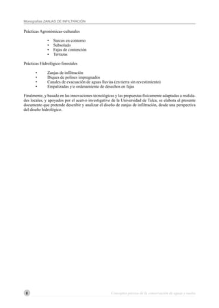 6
Monografías ZANJAS DE INFILTRACIÓN
6 Conceptos previos de la conservación de aguas y suelos
Prácticas Agronómicas-culturales
• Surcos en contorno
• Subsolado
• Fajas de contención
• Terrazas
Prácticas Hidrológico-forestales
• Zanjas de infiltración
• Diques de polines impregnados
• Canales de evacuación de aguas lluvias (en tierra sin revestimiento)
• Empalizadas y/o ordenamiento de desechos en fajas
Finalmente, y basado en las innovaciones tecnológicas y las propuestas físicamente adaptadas a realida-
des locales, y apoyados por el acervo investigativo de la Universidad de Talca, se elabora el presente
documento que pretende describir y analizar el diseño de zanjas de infiltración, desde una perspectiva
del diseño hidrológico.
 