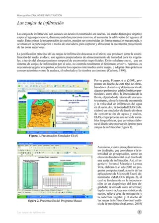 7
Monografías ZANJAS DE INFILTRACIÓN
Las zanjas de infiltración
Las zanjas de infiltración
Las zanjas de infiltración, son canales sin desnivel construidos en laderas, los cuales tienen por objetivo
captar el agua que escurre, disminuyendo los procesos erosivos, al aumentar la infiltración del agua en el
suelo. Estas obras de recuperación de suelos, pueden ser construidas de forma manual o mecanizada, y
se sitúan en la parte superior o media de una ladera, para capturar y almacenar la escorrentía proveniente
de las cotas superiores.
La justificación principal de las zanjas de infiltración descansa en el efecto que producen sobre la estabi-
lización del suelo; es decir, son agentes propiciadores de almacenamiento de humedad para los vegeta-
les, a través del almacenamiento temporal de escorrentías superficiales. Debe señalarse eso sí, que un
sistema de zanjas de infiltración por sí solo, no controla totalmente el fenómeno erosivo. Además, es
necesario revegetar con pastos, o forestar los espacios intermedios entre zanjas, o adoptar otras prácticas
conservacionistas como la aradura, el subsolado y la siembra en contorno (Carlson, 1990).
Por su parte, Pizarro et al (2004), pro-
ponen un diseño de este tipo de obras,
basado en el análisis y determinación de
algunos parámetros edafoclimáticos par-
ticulares, entre ellos, la intensidad de la
lluvia, el periodo de retorno de un even-
to extremo, el coeficiente de escorrentía
y la velocidad de infiltración del agua
en el suelo.Así, la Sociedad EIAS Ltda.
elaboró un simulador de diseño de obras
de conservación de aguas y suelos,
EIAS, el que procesa una serie de varia-
bles biogeofísicas, que permiten elabo-
rar el diseño de construcción óptimo para
zanjas de infiltración (figura 1).
Asimismo, existen otros planteamien-
tos de diseño, que consideran a la in-
tensidad de precipitación, como un
elemento fundamental en el diseño de
una zanja de infiltración. Así, el in-
geniero forestal Mauricio Lemus
Vera, elaboró en el año 2003 un pro-
grama computacional, a partir de las
aplicaciones de Microsoft Excel, de-
nominado «MAUCO» (figura 2), el
cual se fundamenta en la incorpora-
ción de un diagnóstico del área de-
gradada; la toma de datos de terreno;
la pluviometría; las características de
suelos, relieve-área de mitigación y
la cobertura vegetal; y el diseño de
las zanjas de infiltración con el análi-
sis de la precipitación (Lemus, 2003)
Figura 2. Presentación del Programa Mauco
Figura 1. Presentación Simulador EIAS
 