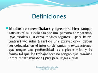 Definiciones
Medios de acceso(bajar) y egreso (subir): rampas
estructurales diseñadas por una persona competente,
y/o escaleras u otros medios seguros --para bajar
(entrar) y/o subir (salir) de una excavación-- deben
ser colocadas en el interior de zanjas y excavaciones
que tengan una profundidad de 4 pies o más, y de
forma tal que los trabajadores no tengan que caminar
lateralmente más de 25 pies para llegar a ellas
Programa Consultivo sobre Salud
y Seguridad de GA Tech
 