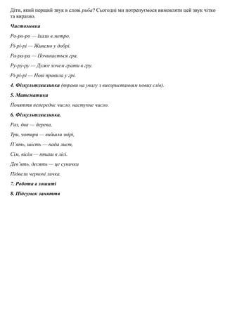 Дiти, який перщий звук в словi риба? Сьогоднi ми потренуємося вимовляти цей звук чiтко
та виразно.
Чистомовка
Ро-ро-ро — їхали в метро.
Рi-рi-рi — Живемо у добрi.
Ра-ра-ра — Починається гра.
Ру-ру-ру — Дуже хочем грати в гру.
Рi-рi-рi — Новi правила у грi.
4. Фiзкультхвилинка (вправи на увагу з використанням нових слiв).
5. Математика
Поняття пепереднє число, наступне число.
6. Фiзкультхвилинка.
Раз, два — дерева,
Три, чотири — вийшли звiрi,
П’ять, шiсть — пада лист,
Сiм, вiсiм — птахи в лiсi.
Дев’ять, десять — це сунички
Пiдвели червонi личка.
7. Робота в зошитi
8. Пiдсумок заняття
 